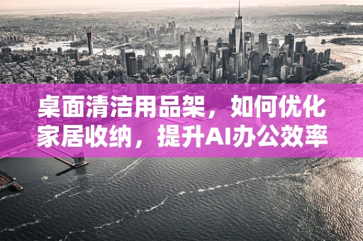 桌面清洁用品架，如何优化家居收纳，提升AI办公效率？