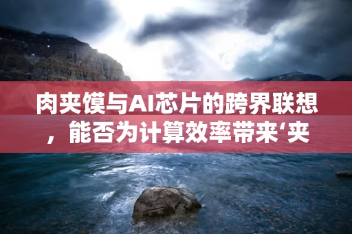 肉夹馍与AI芯片的跨界联想，能否为计算效率带来‘夹心’优势？