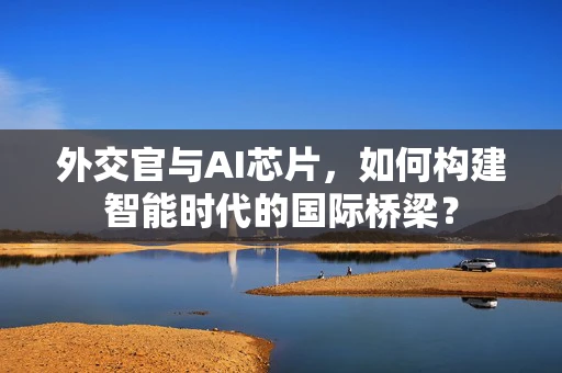 外交官与AI芯片，如何构建智能时代的国际桥梁？