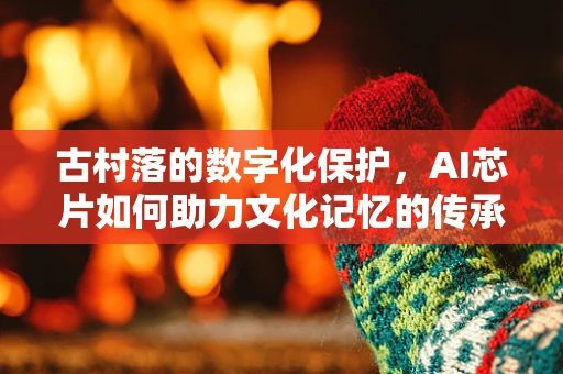 古村落的数字化保护，AI芯片如何助力文化记忆的传承？