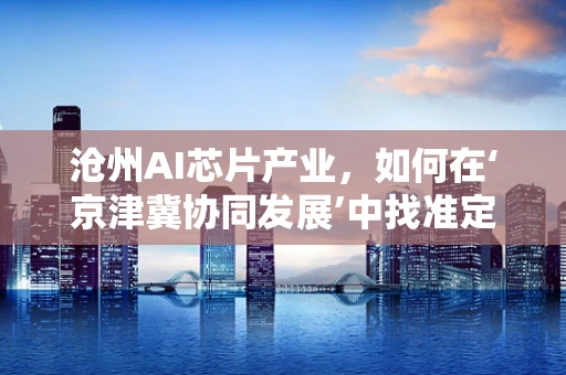 沧州AI芯片产业，如何在‘京津冀协同发展’中找准定位？