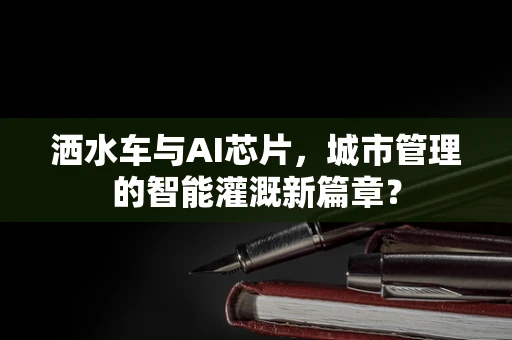 洒水车与AI芯片，城市管理的智能灌溉新篇章？