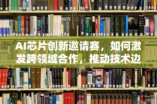 AI芯片创新邀请赛，如何激发跨领域合作，推动技术边界？