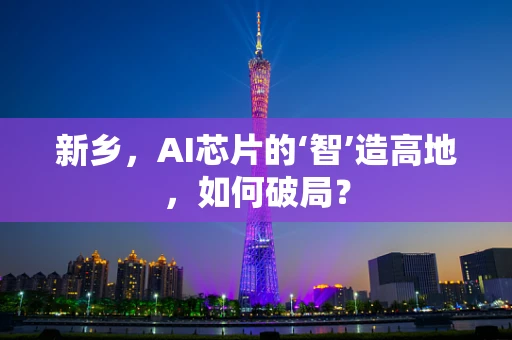新乡，AI芯片的‘智’造高地，如何破局？