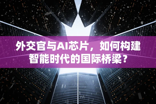 外交官与AI芯片，如何构建智能时代的国际桥梁？