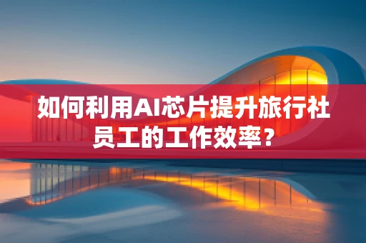 如何利用AI芯片提升旅行社员工的工作效率？