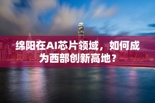 绵阳在AI芯片领域，如何成为西部创新高地？