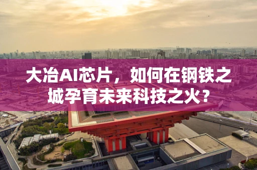 大冶AI芯片，如何在钢铁之城孕育未来科技之火？