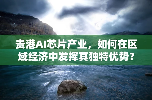 贵港AI芯片产业，如何在区域经济中发挥其独特优势？