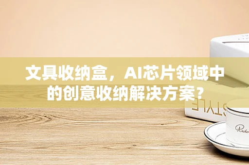 文具收纳盒，AI芯片领域中的创意收纳解决方案？