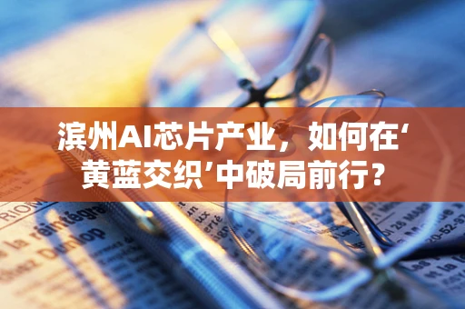 滨州AI芯片产业，如何在‘黄蓝交织’中破局前行？