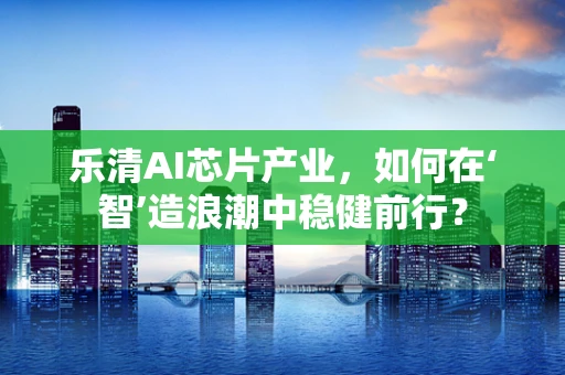 乐清AI芯片产业，如何在‘智’造浪潮中稳健前行？