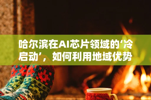 哈尔滨在AI芯片领域的‘冷启动’，如何利用地域优势破局？