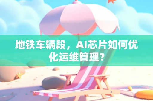 地铁车辆段，AI芯片如何优化运维管理？