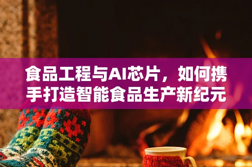 食品工程与AI芯片，如何携手打造智能食品生产新纪元？