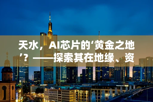 天水，AI芯片的‘黄金之地’？——探索其在地缘、资源与政策上的独特优势