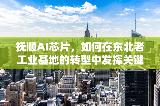 抚顺AI芯片，如何在东北老工业基地的转型中发挥关键作用？