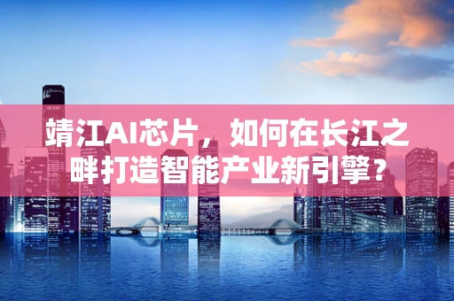 靖江AI芯片，如何在长江之畔打造智能产业新引擎？