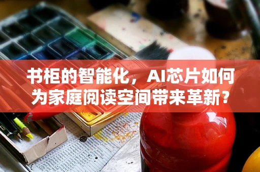 书柜的智能化，AI芯片如何为家庭阅读空间带来革新？