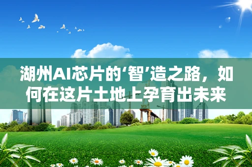 湖州AI芯片的‘智’造之路，如何在这片土地上孕育出未来科技之花？