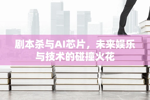 剧本杀与AI芯片，未来娱乐与技术的碰撞火花