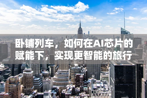 卧铺列车，如何在AI芯片的赋能下，实现更智能的旅行体验？