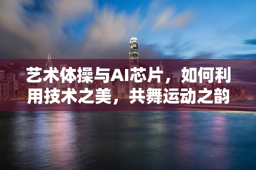 艺术体操与AI芯片，如何利用技术之美，共舞运动之韵？