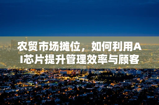 农贸市场摊位，如何利用AI芯片提升管理效率与顾客体验？