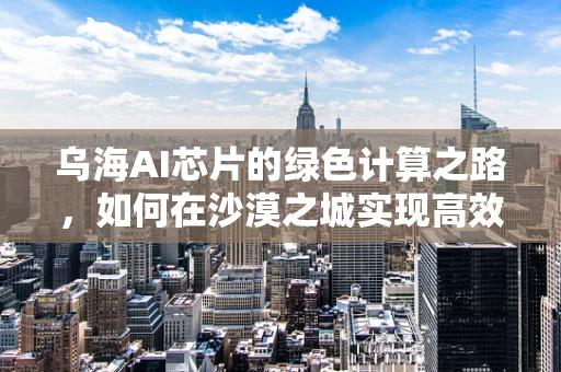 乌海AI芯片的绿色计算之路，如何在沙漠之城实现高效能低耗能？