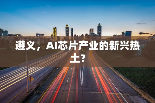 遵义，AI芯片产业的新兴热土？
