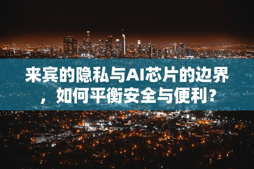 来宾的隐私与AI芯片的边界，如何平衡安全与便利？