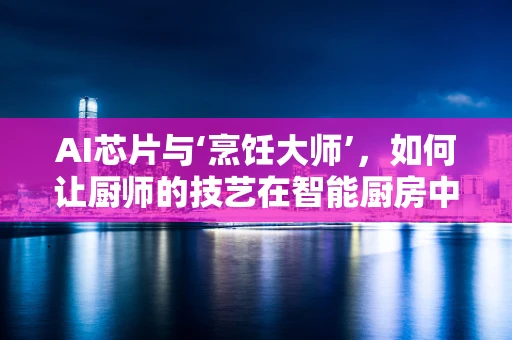 AI芯片与‘烹饪大师’，如何让厨师的技艺在智能厨房中传承？