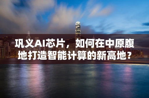 巩义AI芯片，如何在中原腹地打造智能计算的新高地？