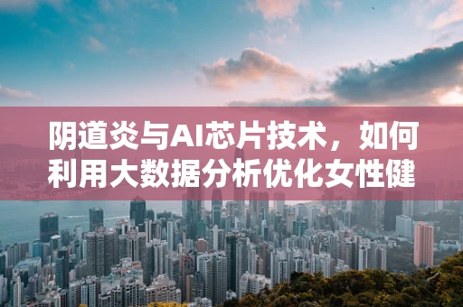 阴道炎与AI芯片技术，如何利用大数据分析优化女性健康管理？