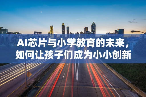 AI芯片与小学教育的未来，如何让孩子们成为小小创新者？