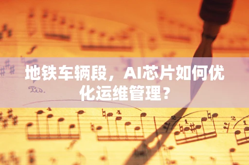 地铁车辆段，AI芯片如何优化运维管理？