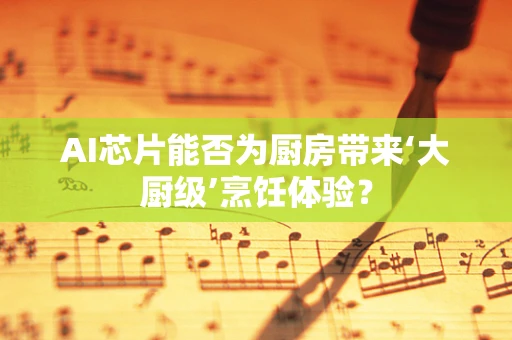 AI芯片能否为厨房带来‘大厨级’烹饪体验？