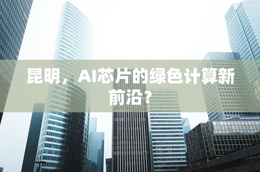 昆明，AI芯片的绿色计算新前沿？