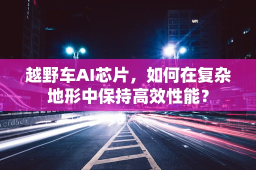 越野车AI芯片，如何在复杂地形中保持高效性能？