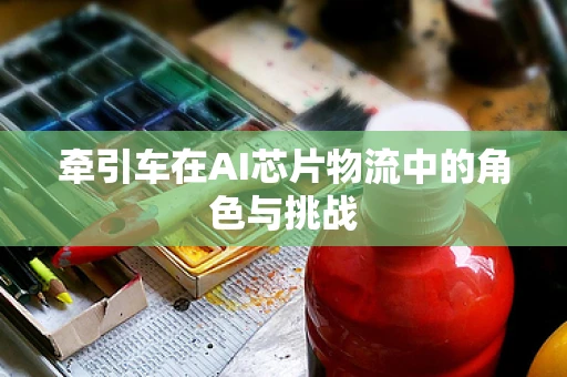 牵引车在AI芯片物流中的角色与挑战