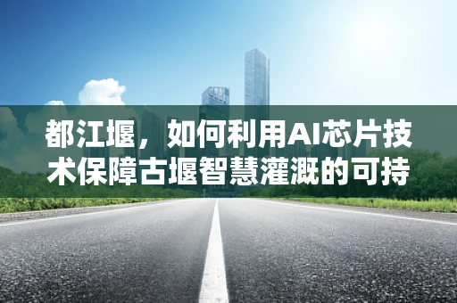 都江堰，如何利用AI芯片技术保障古堰智慧灌溉的可持续发展？