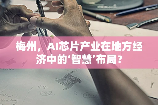 梅州，AI芯片产业在地方经济中的‘智慧’布局？