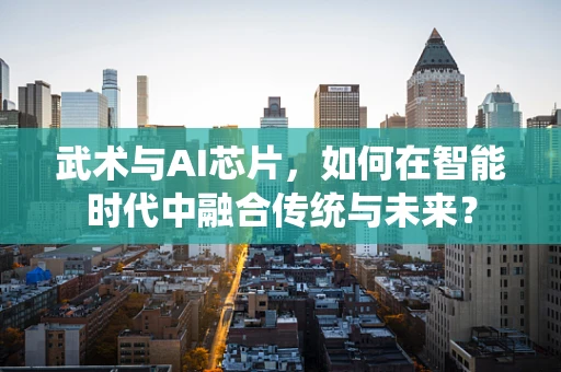 武术与AI芯片，如何在智能时代中融合传统与未来？