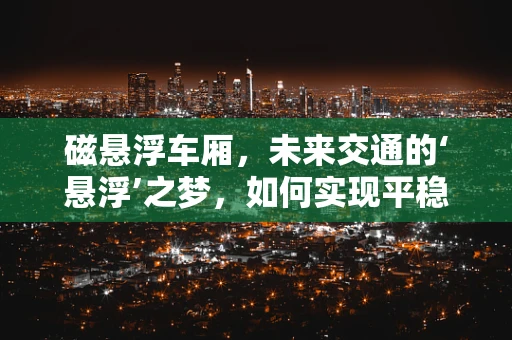 磁悬浮车厢，未来交通的‘悬浮’之梦，如何实现平稳无阻的旅程？