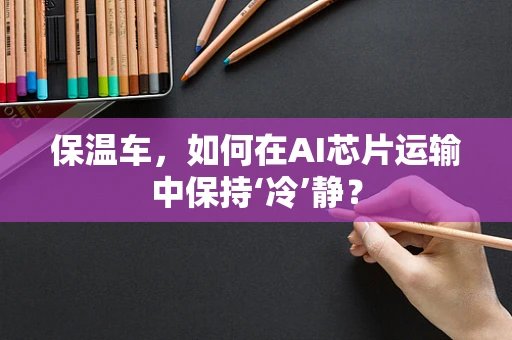 保温车，如何在AI芯片运输中保持‘冷’静？