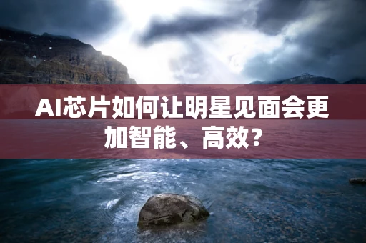 AI芯片如何让明星见面会更加智能、高效？