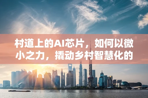 村道上的AI芯片，如何以微小之力，撬动乡村智慧化的未来？