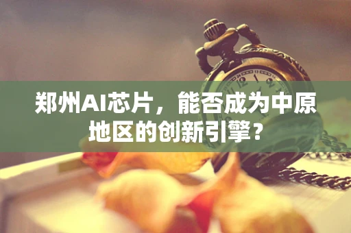 郑州AI芯片，能否成为中原地区的创新引擎？