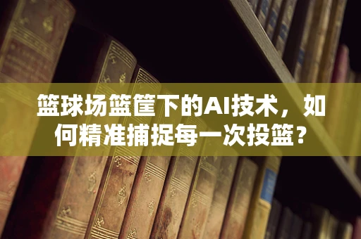 篮球场篮筐下的AI技术，如何精准捕捉每一次投篮？