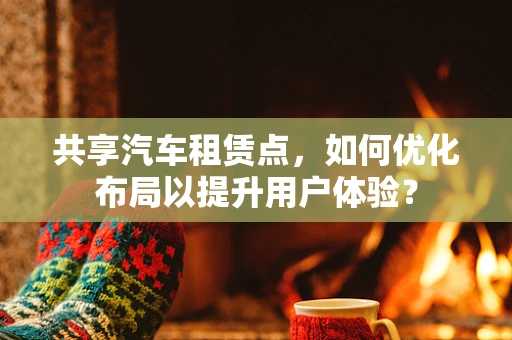 共享汽车租赁点，如何优化布局以提升用户体验？
